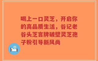 喝上一口灵芝，开启你的高品质生活，谷记老谷头芝言牌破壁灵芝孢子粉引导新风尚