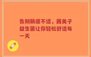 告别肠道不适，茜美子益生菌让你轻松舒适每一天