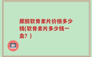原胶软骨素片价格多少钱(软骨素片多少钱一盒？)