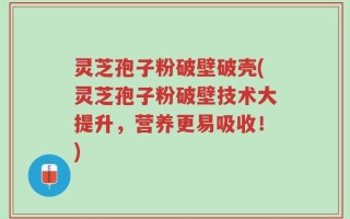灵芝孢子粉破壁破壳(灵芝孢子粉破壁技术大提升，营养更易吸收！)