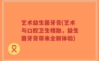 艺术益生菌牙膏(艺术与口腔卫生相融，益生菌牙膏带来全新体验)