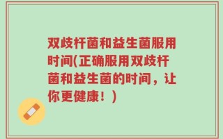 双歧杆菌和益生菌服用时间(正确服用双歧杆菌和益生菌的时间，让你更健康！)