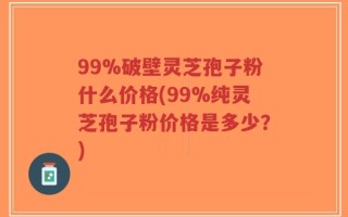 99%破壁灵芝孢子粉什么价格(99%纯灵芝孢子粉价格是多少？)