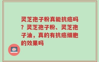 灵芝孢子粉真能抗癌吗？灵芝孢子粉、灵芝孢子油，真的有抗癌细胞的效果吗