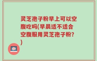 灵芝孢子粉早上可以空腹吃吗(早晨适不适合空腹服用灵芝孢子粉？)
