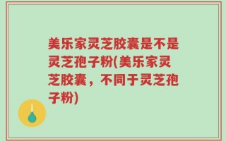 美乐家灵芝胶囊是不是灵芝孢子粉(美乐家灵芝胶囊，不同于灵芝孢子粉)