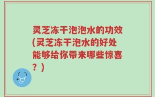灵芝冻干泡泡水的功效(灵芝冻干泡水的好处能够给你带来哪些惊喜？)