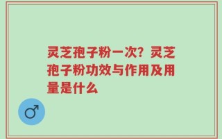 灵芝孢子粉一次？灵芝孢子粉功效与作用及用量是什么