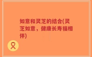 如意和灵芝的结合(灵芝如意，健康长寿福相伴)