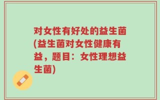 对女性有好处的益生菌(益生菌对女性健康有益，题目：女性理想益生菌)