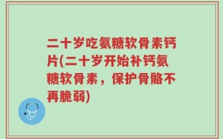 二十岁吃氨糖软骨素钙片(二十岁开始补钙氨糖软骨素，保护骨骼不再脆弱)