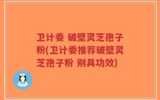 卫计委 破壁灵芝孢子粉(卫计委推荐破壁灵芝孢子粉 别具功效)