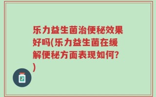 乐力益生菌治便秘效果好吗(乐力益生菌在缓解便秘方面表现如何？)