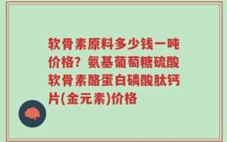 软骨素原料多少钱一吨价格？氨基葡萄糖硫酸软骨素酪蛋白磷酸肽钙片(金元素)价格