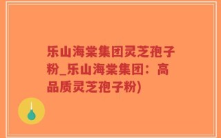 乐山海棠集团灵芝孢子粉_乐山海棠集团：高品质灵芝孢子粉)