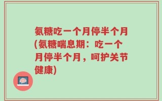 氨糖吃一个月停半个月(氨糖喘息期：吃一个月停半个月，呵护关节健康)
