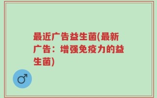 最近广告益生菌(最新广告：增强免疫力的益生菌)