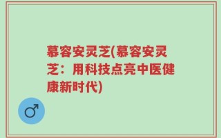 慕容安灵芝(慕容安灵芝：用科技点亮中医健康新时代)