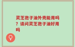 灵芝孢子油外壳能用吗？请问灵芝孢子油好用吗