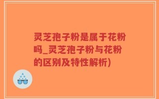 灵芝孢子粉是属于花粉吗_灵芝孢子粉与花粉的区别及特性解析)