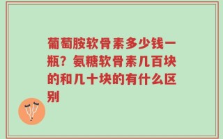 葡萄胺软骨素多少钱一瓶？氨糖软骨素几百块的和几十块的有什么区别