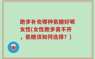 跑步补充哪种氨糖好呢女性(女性跑步离不开，氨糖该如何选择？)