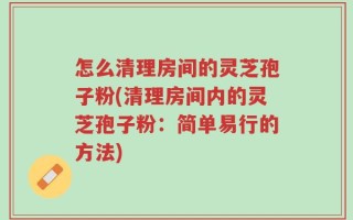 怎么清理房间的灵芝孢子粉(清理房间内的灵芝孢子粉：简单易行的方法)