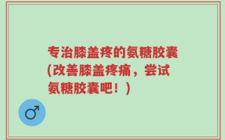 专治膝盖疼的氨糖胶囊(改善膝盖疼痛，尝试氨糖胶囊吧！)
