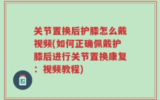 关节置换后护膝怎么戴视频(如何正确佩戴护膝后进行关节置换康复：视频教程)