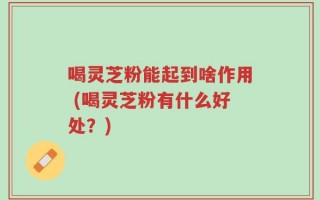 喝灵芝粉能起到啥作用 (喝灵芝粉有什么好处？)