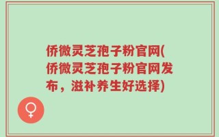 侨微灵芝孢子粉官网(侨微灵芝孢子粉官网发布，滋补养生好选择)