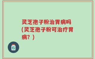 灵芝孢子粉治胃病吗 (灵芝孢子粉可治疗胃病？)