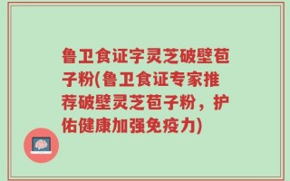 鲁卫食证字灵芝破壁苞子粉(鲁卫食证专家推荐破壁灵芝苞子粉，护佑健康加强免疫力)
