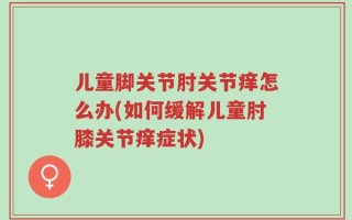 儿童脚关节肘关节痒怎么办(如何缓解儿童肘膝关节痒症状)