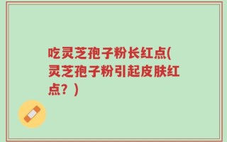吃灵芝孢子粉长红点(灵芝孢子粉引起皮肤红点？)