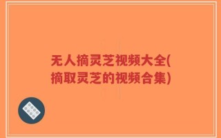 无人摘灵芝视频大全(摘取灵芝的视频合集)