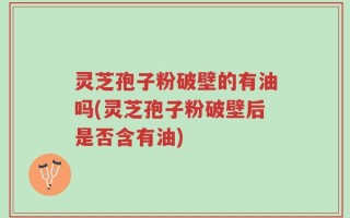 灵芝孢子粉破壁的有油吗(灵芝孢子粉破壁后是否含有油)