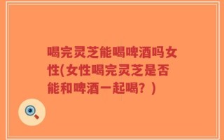 喝完灵芝能喝啤酒吗女性(女性喝完灵芝是否能和啤酒一起喝？)
