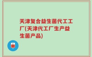 天津复合益生菌代工工厂(天津代工厂生产益生菌产品)