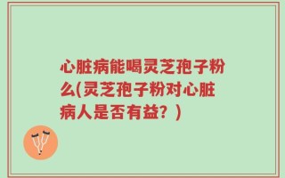 心脏病能喝灵芝孢子粉么(灵芝孢子粉对心脏病人是否有益？)