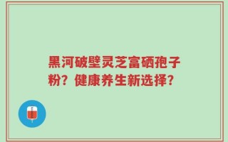 黑河破壁灵芝富硒孢子粉？健康养生新选择？