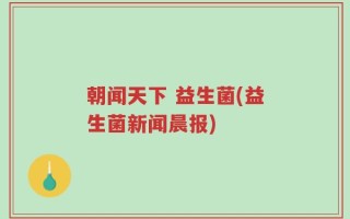 朝闻天下 益生菌(益生菌新闻晨报)