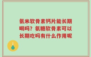 氨米软骨素钙片能长期喝吗？氨糖软骨素可以长期吃吗有什么作用呢
