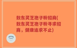 敖东灵芝孢子粉招商(敖东灵芝孢子粉寻求招商，健康追求不止)