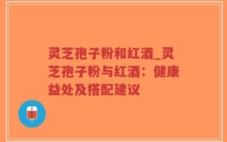 灵芝孢子粉和红酒_灵芝孢子粉与红酒：健康益处及搭配建议