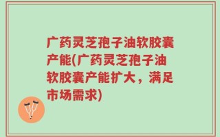 广药灵芝孢子油软胶囊产能(广药灵芝孢子油软胶囊产能扩大，满足市场需求)