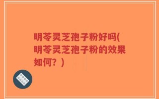 明苓灵芝孢子粉好吗(明苓灵芝孢子粉的效果如何？)