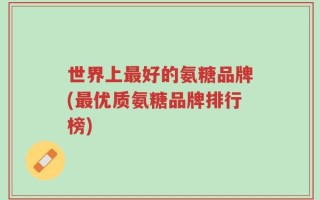 世界上最好的氨糖品牌(最优质氨糖品牌排行榜)