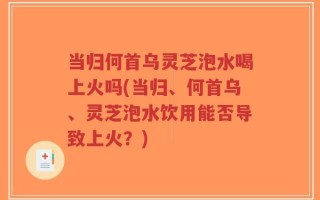 当归何首乌灵芝泡水喝上火吗(当归、何首乌、灵芝泡水饮用能否导致上火？)