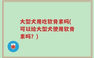 大型犬用吃软骨素吗(可以给大型犬使用软骨素吗？)